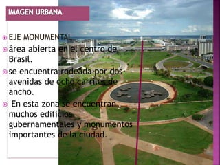  EJE   MONUMENTAL
 área abierta en el centro de
  Brasil.
 se encuentra rodeada por dos
  avenidas de ocho carriles de
  ancho.
 En esta zona se encuentran
  muchos edificios
  gubernamentales y monumentos
  importantes de la ciudad.
 