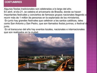 Algunas fiestas tradicionales son celebradas a lo largo del año.
En abril, el día 21, se celebra el aniversario de Brasilia, donde se hacen
importantes festivales y conciertos de famosos grupos nacionales llegando a
reunir más de 1 millón de personas en la explanada de los ministerios.
 En junio hay grandes festivales que celebran a los santos católicos, tales
como San Antonio y San Pedro, que son llamados festas juninas, o festival de
junio.
 En el transcurso del año hay eventos locales, nacionales e internacionales
que son realizados en la ciudad.
 