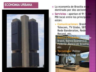    La economía de Brasilia esta
    dominada por dos sectores:
   Servicios : aportan el 91 % del
    PBI local entre los principales
    están:
     Comunicaciones: Brasil
      Telecom, TV Globo, SBT,
      Rede Banderaites, Rede
      Record, etc.
     Banca y Finanzas: Banco de
      Brasil, Banco Económico
      Federal ,Banco de Brasilia,
      etc.
     Tecnología: Politec,
      Poliedro, CTIS y otras.
 