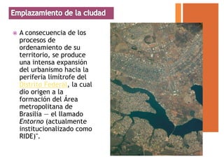    A consecuencia de los
    procesos de
    ordenamiento de su
    territorio, se produce
    una intensa expansión
    del urbanismo hacia la
    periferia limítrofe del
    Distrito Federal, la cual
    dio origen a la
    formación del Área
    metropolitana de
    Brasilia — el llamado
    Entorno (actualmente
    institucionalizado como
    RIDE)".
 
