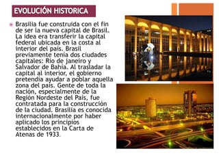    Brasilia fue construida con el fin
    de ser la nueva capital de Brasil.
    La idea era transferir la capital
    federal ubicada en la costa al
    interior del país. Brasil
    previamente tenía dos ciudades
    capitales: Rio de janeiro y
    Salvador de Bahía. Al trasladar la
    capital al interior, el gobierno
    pretendía ayudar a poblar aquella
    zona del país. Gente de toda la
    nación, especialmente de la
    Región Nordeste del País, fue
    contratada para la construcción
    de la ciudad. Brasilia es conocida
    internacionalmente por haber
    aplicado los principios
    establecidos en la Carta de
    Atenas de 1933.
 