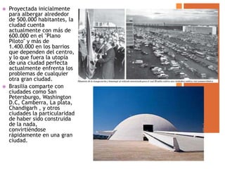    Proyectada inicialmente
    para albergar alrededor
    de 500.000 habitantes, la
    ciudad cuenta
    actualmente con más de
    600.000 en el "Plano
    Piloto" y más de
    1.400.000 en los barrios
    que dependen del centro,
    y lo que fuera la utopía
    de una ciudad perfecta
    actualmente enfrenta los
    problemas de cualquier
    otra gran ciudad.
   Brasilia comparte con
    ciudades como San
    Petersburgo, Washington
    D.C, Camberra, La plata,
    Chandigarh , y otros
    ciudades la particularidad
    de haber sido construida
    de la nada,
    convirtiéndose
    rápidamente en una gran
    ciudad.
 