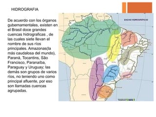 HIDROGRAFIA

De acuerdo con los órganos
gubernamentales, existen en
el Brasil doce grandes
cuencas hidrograficas , de
las cuales siete llevan el
nombre de sus ríos
principales. Amazonas(la
más caudalosa del mundo),
Paranà, Tocantins, São
Francisco, Paranaíba,
Paraguay y Uruguay; las
demás son grupos de varios
ríos, no teniendo uno como
principal afluente, por eso
son llamadas cuencas
agrupadas.
 