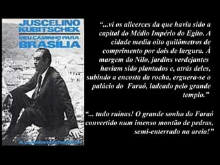“...vi os alicerces da que havia sido a
capital do Médio Império do Egito. A
cidade media oito quilômetros de
comprimento por dois de largura. À
margem do Nilo, jardins verdejantes
haviam sido plantados e, atrás deles,
subindo a encosta da rocha, erguera-se o
palácio do Faraó, ladeado pelo grande
templo.”
“... tudo ruínas! O grande sonho do Faraó
convertido num imenso montão de pedras,
semi-enterrado na areia!”
 