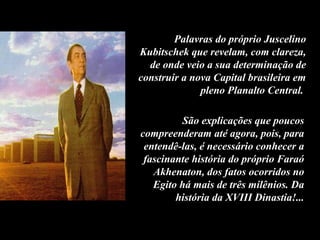 Palavras do próprio Juscelino
Kubitschek que revelam, com clareza,
de onde veio a sua determinação de
construir a nova Capital brasileira em
pleno Planalto Central.
São explicações que poucos
compreenderam até agora, pois, para
entendê-las, é necessário conhecer a
fascinante história do próprio Faraó
Akhenaton, dos fatos ocorridos no
Egito há mais de três milênios. Da
história da XVIII Dinastia!...
 