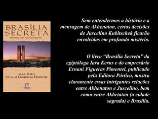 Sem entendermos a história e a
mensagem de Akhenaton, certas decisões
de Juscelino Kubitschek ficarão
envolvidas em profundo mistério.
O livro “Brasília Secreta” da
egiptóloga Iara Kerns e do empresário
Ernani Figueras Pimentel, publicado
pela Editora Pórtico, mostra
claramente essas intrigantes relações
entre Akhenaton e Juscelino, bem
como entre Akhetaton (a cidade
sagrada) e Brasília.
 