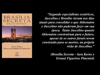 “Segundo especialistas esotéricos,
Juscelino e Brasília vieram nos dias
atuais para consolidar o que Akhenaton
e Juscelino não puderam fazer em sua
época. Tanto Juscelino quanto
Akhenaton construíram para o futuro,
apesar de os outros faraós terem
construído para os mortos, na própria
visão de Juscelino.”
(Brasília Secreta – Iara Kerns e
Ernani Figueiras Pimentel)
 