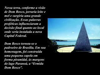 Dom Bosco tornou-se o
padroeiro de Brasília. Em sua
homenagem, foi construída
uma pequena capela em
forma piramidal, às margens
do lago Paranoá, a “Ermida
Dom Bosco”.
Nessa terra, conforme a visão
de Dom Bosco, jorraria leite e
mel e surgiria uma grande
civilização. Essas palavras
proféticas influenciaram a
decisão final quanto ao local
onde seria instalada a nova
Capital Federal.
 