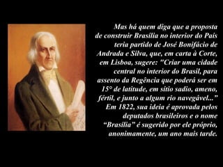 Mas há quem diga que a proposta
de construir Brasília no interior do País
teria partido de José Bonifácio de
Andrada e Silva, que, em carta à Corte,
em Lisboa, sugere: "Criar uma cidade
central no interior do Brasil, para
assento da Regência que poderá ser em
15° de latitude, em sítio sadio, ameno,
fértil, e junto a algum rio navegável...”
Em 1822, sua ideia é aprovada pelos
deputados brasileiros e o nome
“Brasília” é sugerido por ele próprio,
anonimamente, um ano mais tarde.
 