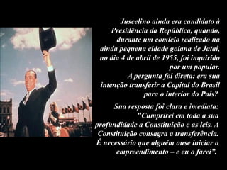 Juscelino ainda era candidato à
Presidência da República, quando,
durante um comício realizado na
ainda pequena cidade goiana de Jataí,
no dia 4 de abril de 1955, foi inquirido
por um popular.
A pergunta foi direta: era sua
intenção transferir a Capital do Brasil
para o interior do País?
Sua resposta foi clara e imediata:
"Cumprirei em toda a sua
profundidade a Constituição e as leis. A
Constituição consagra a transferência.
É necessário que alguém ouse iniciar o
empreendimento – e eu o farei”.
 