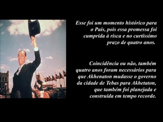 Esse foi um momento histórico para
o País, pois essa promessa foi
cumprida à risca e no curtíssimo
prazo de quatro anos.
Coincidência ou não, também
quatro anos foram necessários para
que Akhenaton mudasse o governo
da cidade de Tebas para Akhetaton,
que também foi planejada e
construída em tempo recorde.
 