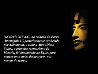 No século XIV a.C., no reinado do Faraó
Amenóphis IV, posteriormente conhecido
por Akhenaton, o culto a Aton (Disco
Solar), o primeiro monoteísmo da
história, foi implantado no Egito, para,
poucos anos após, desaparecer nas
névoas do tempo.
 