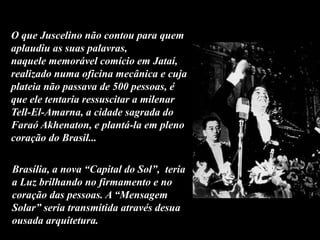 O que Juscelino não contou para quem
aplaudiu as suas palavras,
naquele memorável comício em Jataí,
realizado numa oficina mecânica e cuja
plateia não passava de 500 pessoas, é
que ele tentaria ressuscitar a milenar
Tell-El-Amarna, a cidade sagrada do
Faraó Akhenaton, e plantá-la em pleno
coração do Brasil...
Brasília, a nova “Capital do Sol”, teria
a Luz brilhando no firmamento e no
coração das pessoas. A “Mensagem
Solar” seria transmitida através desua
ousada arquitetura.
 
