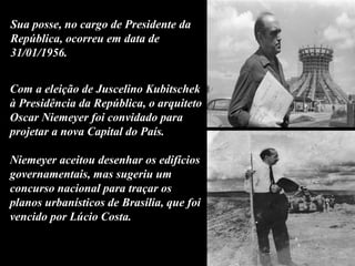 Com a eleição de Juscelino Kubitschek
à Presidência da República, o arquiteto
Oscar Niemeyer foi convidado para
projetar a nova Capital do País.
Niemeyer aceitou desenhar os edifícios
governamentais, mas sugeriu um
concurso nacional para traçar os
planos urbanísticos de Brasília, que foi
vencido por Lúcio Costa.
Sua posse, no cargo de Presidente da
República, ocorreu em data de
31/01/1956.
 