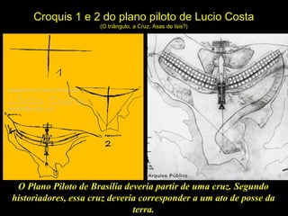 Croquis 1 e 2 do plano piloto de Lucio Costa
(O triângulo, a Cruz, Asas de Isis?)
O Plano Piloto de Brasília deveria partir de uma cruz. Segundo
historiadores, essa cruz deveria corresponder a um ato de posse da
terra.
 