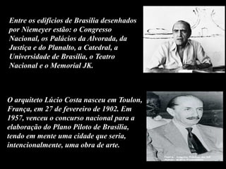 Entre os edifícios de Brasília desenhados
por Niemeyer estão: o Congresso
Nacional, os Palácios da Alvorada, da
Justiça e do Planalto, a Catedral, a
Universidade de Brasília, o Teatro
Nacional e o Memorial JK.
O arquiteto Lúcio Costa nasceu em Toulon,
França, em 27 de fevereiro de 1902. Em
1957, venceu o concurso nacional para a
elaboração do Plano Piloto de Brasília,
tendo em mente uma cidade que seria,
intencionalmente, uma obra de arte.
 