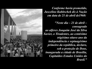 Conforme havia prometido,
Juscelino Kubitschek diz à Nação
em data de 21 de abril de1960:
"Neste dia – 21 de abril –
consagrado
ao alferes Joaquim José da Silva
Xavier, o Tiradentes, ao centésimo
trigésimo oitavo ano da
independência e septuagésimo
primeiro da república, declaro,
sob a proteção de Deus,
inaugurada a cidade de Brasília,
Capitaldos Estados Unidos do
Brasil."
 