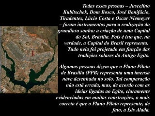 Todas essas pessoas – Juscelino
Kubitschek, Dom Bosco, José Bonifácio,
Tiradentes, Lúcio Costa e Oscar Niemeyer
– foram instrumentos para a realização do
grandioso sonho: a criação de uma Capital
do Sol, Brasília. Pois é isto que, na
verdade, a Capital do Brasil representa.
Tudo nela foi projetado em função das
tradições solares do Antigo Egito.
Algumas pessoas dizem que o Plano Piloto
de Brasília (PPB) representa uma imensa
nave desenhada no solo. Tal comparação
não está errada, mas, de acordo com as
ideias ligadas ao Egito, claramente
evidenciadas em muitas construções, o mais
correto é que o Plano Piloto represente, de
fato, a Ísis Alada.
 