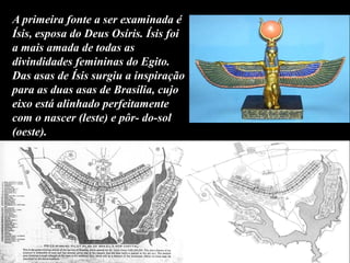 A primeira fonte a ser examinada é
Ísis, esposa do Deus Osíris. Ísis foi
a mais amada de todas as
divindidades femininas do Egito.
Das asas de Ísis surgiu a inspiração
para as duas asas de Brasília, cujo
eixo está alinhado perfeitamente
com o nascer (leste) e pôr- do-sol
(oeste).
 
