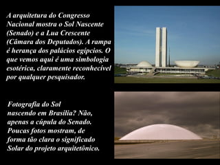 A arquitetura do Congresso
Nacional mostra o Sol Nascente
(Senado) e a Lua Crescente
(Câmara dos Deputados). A rampa
é herança dos palácios egípcios. O
que vemos aqui é uma simbologia
esotérica, claramente reconhecível
por qualquer pesquisador.
Fotografia do Sol
nascendo em Brasília? Não,
apenas a cúpula do Senado.
Poucas fotos mostram, de
forma tão clara o significado
Solar do projeto arquitetônico.
 