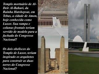 Templo mortuário de Al-
Deir Al-Bahari, da
Rainha Hatshepsut, em
Tebas, a cidade de Amon,
hoje conhecida como
Luxor. Sua rampa e
colunas frontais teriam
servido de modelo para a
fachada do Congresso
Nacional?
Os dois obeliscos do
Templo de Luxor, teriam
inspirado os arquitetos
para construir as duas
torres do Congresso
Nacional?
 