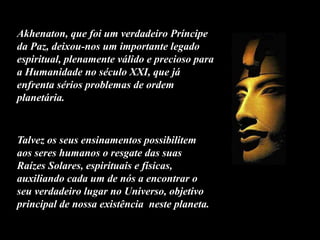 Talvez os seus ensinamentos possibilitem
aos seres humanos o resgate das suas
Raízes Solares, espirituais e físicas,
auxiliando cada um de nós a encontrar o
seu verdadeiro lugar no Universo, objetivo
principal de nossa existência neste planeta.
Akhenaton, que foi um verdadeiro Príncipe
da Paz, deixou-nos um importante legado
espiritual, plenamente válido e precioso para
a Humanidade no século XXI, que já
enfrenta sérios problemas de ordem
planetária.
 