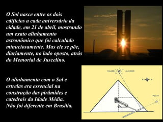 O Sol nasce entre os dois
edifícios a cada aniversário da
cidade, em 21 de abril, mostrando
um exato alinhamento
astronômico que foi calculado
minuciosamente. Mas ele se põe,
diariamente, no lado oposto, atrás
do Memorial de Juscelino.
O alinhamento com o Sol e
estrelas era essencial na
construção das pirâmides e
catedrais da Idade Média.
Não foi diferente em Brasília.
 