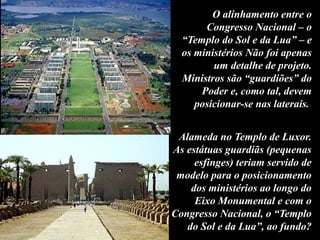 O alinhamento entre o
Congresso Nacional – o
“Templo do Sol e da Lua” – e
os ministérios Não foi apenas
um detalhe de projeto.
Ministros são “guardiões” do
Poder e, como tal, devem
posicionar-se nas laterais.
Alameda no Templo de Luxor.
As estátuas guardiãs (pequenas
esfinges) teriam servido de
modelo para o posicionamento
dos ministérios ao longo do
Eixo Monumental e com o
Congresso Nacional, o “Templo
do Sol e da Lua”, ao fundo?
 