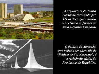 A arquitetura do Teatro
Nacional, idealizado por
Oscar Niemeyer, mostra
com clareza as formas de
uma pirâmide truncada.
O Palácio da Alvorada,
que poderia ser chamado de
“Palácio do Sol Nascente”, é
a residência oficial do
Presidente da República.
 