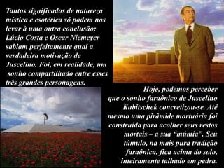 Tantos significados de natureza
mística e esotérica só podem nos
levar à uma outra conclusão:
Lúcio Costa e Oscar Niemeyer
sabiam perfeitamente qual a
verdadeira motivação de
Juscelino. Foi, em realidade, um
sonho compartilhado entre esses
três grandes personagens.
Hoje, podemos perceber
que o sonho faraônico de Juscelino
Kubitschek concretizou-se. Até
mesmo uma pirâmide mortuária foi
construída para acolher seus restos
mortais – a sua “múmia”. Seu
túmulo, na mais pura tradição
faraônica, fica acima do solo,
inteiramente talhado em pedra.
 