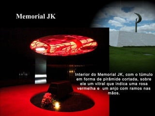 Interior do Memorial JK, com o túmulo
em forma de pirâmide cortada, sobre
ele um vitral que indica uma rosa
vermelha e um anjo com ramos nas
mãos.
Memorial JK
 