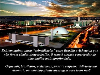 Existem muitas outras “coincidências” entre Brasília e Akhetaton que
não foram citadas neste trabalho. O tema é extenso e merecedor de
uma análise mais aprofundada.
O que nós, brasileiros, poderemos pensar a respeito: delírio de um
visionário ou uma importante mensagem para todos nós?
 