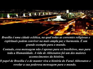 Contudo, essa mensagem não é apenas para os brasileiros, mas para
toda a Humanidade. A vida de Akhenaton foi um dos maiores
acontecimentos da história.
Brasília é uma cidade eclética, na qual todas as correntes religiosas e
espirituais podem conviver na mais ampla paz e harmonia. É um
grande exemplo para o mundo.
O papel de Brasília é o de manter viva a história do Faraó Akhenaton e
revelar a sua poderosa mensagem para o mundo.
 