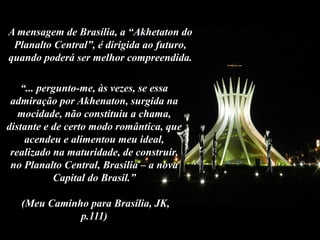 “... pergunto-me, às vezes, se essa
admiração por Akhenaton, surgida na
mocidade, não constituiu a chama,
distante e de certo modo romântica, que
acendeu e alimentou meu ideal,
realizado na maturidade, de construir,
no Planalto Central, Brasília – a nova
Capital do Brasil.”
(Meu Caminho para Brasília, JK,
p.111)
A mensagem de Brasília, a “Akhetaton do
Planalto Central”, é dirigida ao futuro,
quando poderá ser melhor compreendida.
 