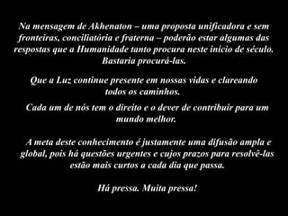 Que a Luz continue presente em nossas vidas e clareando
todos os caminhos.
Cada um de nós tem o direito e o dever de contribuir para um
mundo melhor.
A meta deste conhecimento é justamente uma difusão ampla e
global, pois há questões urgentes e cujos prazos para resolvê-las
estão mais curtos a cada dia que passa.
Há pressa. Muita pressa!
Na mensagem de Akhenaton – uma proposta unificadora e sem
fronteiras, conciliatória e fraterna – poderão estar algumas das
respostas que a Humanidade tanto procura neste início de século.
Bastaria procurá-las.
 