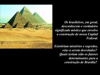 Os brasileiros, em geral,
desconhecem o verdadeiro
significado místico que envolve
a construção de nossa Capital
Federal.
Existiriam mistérios e segredos,
véus a serem desvelados?
Quais teriam sido os fatores
determinantes para a
construção de Brasília?
 