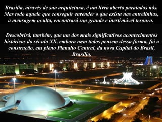 Descobrirá, também, que um dos mais significativos acontecimentos
históricos do século XX, embora nem todos pensem dessa forma, foi a
construção, em pleno Planalto Central, da nova Capital do Brasil,
Brasília.
Brasília, através de sua arquitetura, é um livro aberto paratodos nós.
Mas todo aquele que conseguir entender o que existe nas entrelinhas,
a mensagem oculta, encontrará um grande e inestimável tesouro.
 