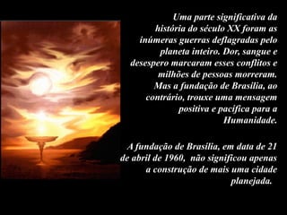 Uma parte significativa da
história do século XX foram as
inúmeras guerras deflagradas pelo
planeta inteiro. Dor, sangue e
desespero marcaram esses conflitos e
milhões de pessoas morreram.
Mas a fundação de Brasília, ao
contrário, trouxe uma mensagem
positiva e pacífica para a
Humanidade.
A fundação de Brasília, em data de 21
de abril de 1960, não significou apenas
a construção de mais uma cidade
planejada.
 