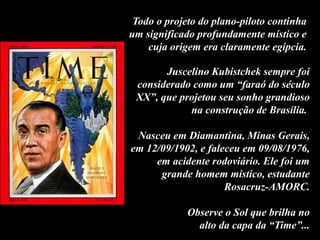 Todo o projeto do plano-piloto continha
um significado profundamente místico e
cuja origem era claramente egípcia.
Juscelino Kubistchek sempre foi
considerado como um “faraó do século
XX”, que projetou seu sonho grandioso
na construção de Brasília.
Nasceu em Diamantina, Minas Gerais,
em 12/09/1902, e faleceu em 09/08/1976,
em acidente rodoviário. Ele foi um
grande homem místico, estudante
Rosacruz-AMORC.
Observe o Sol que brilha no
alto da capa da “Time”...
 