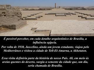É possível perceber, em cada detalhe arquitetônico de Brasília, a
influência egípcia.
Por volta de 1930, Juscelino, ainda um jovem estudante, viajou pelo
Mediterrâneo e visitou a cidade de Tell-El-Amarna, a Akhetaton.
Essa visita definiria parte da história de nosso País. Ali, em meio às
areias quentes do deserto, surgiu a semente da cidade que, um dia,
seria chamada de Brasília.
 