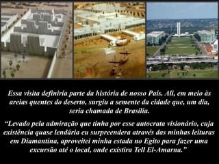 Essa visita definiria parte da história de nosso País. Ali, em meio às
areias quentes do deserto, surgiu a semente da cidade que, um dia,
seria chamada de Brasília.
“Levado pela admiração que tinha por esse autocrata visionário, cuja
existência quase lendária eu surpreendera através das minhas leituras
em Diamantina, aproveitei minha estada no Egito para fazer uma
excursão até o local, onde existira Tell El-Amarna.”
 