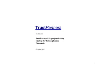 TrustPartners
                                   Confidential


                                   Brasilian market: proposed entry
                                   strategy for Italian pharma
                                   Companies


                                   October 2011




Strategic Partners Group                          1
      Proprietary & Confidential                                      TrustPartners
 