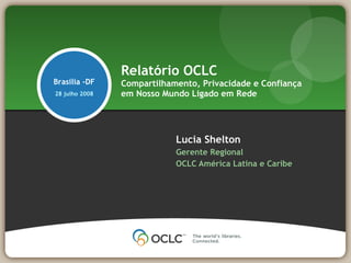 Relatório OCLC
Brasilia -DF    Compartilhamento, Privacidade e Confiança
28 julho 2008   em Nosso Mundo Ligado em Rede




                            Lucia Shelton
                            Gerente Regional
                            OCLC América Latina e Caribe
 