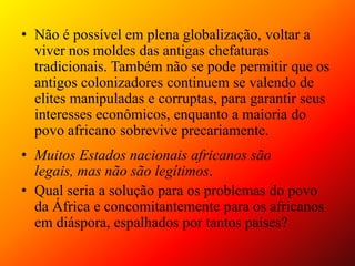 Não é possível em plena globalização, voltar a viver nos moldes das antigas chefaturas tradicionais. Também não se pode permitir que os antigos colonizadores continuem se valendo de elites manipuladas e corruptas, para garantir seus interesses econômicos, enquanto a maioria do povo africano sobrevive precariamente.Muitos Estados nacionais africanos são legais, mas não são legítimos. Qual seria a solução para os problemas do povo da África e concomitantemente para os africanos em diáspora, espalhados por tantos países? 
