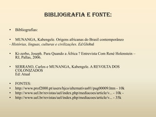 Bibliografia e fonte:Bibliografias:MUNANGA, Kabengele. Origens africanas do Brasil contemporâneo- Histórias, línguas, culturas e civilizações. Ed.GlobalKi-zerbo, Joseph. Para Quando a África ? Entrevista Com René Holenstein – RJ, Pallas, 2006.SERRANO, Carlos e MUNANGA, Kabengele. A REVOLTA DOS COLONIZADOSEd: AtualFONTES:http://www.prof2000.pt/users/hjco/alternativas01/pag00009.htm - 10khttp://www.uel.br/revistas/uel/index.php/mediacoes/article/v... - 10k -http://www.uel.br/revistas/uel/index.php/mediacoes/article/v... - 35k 