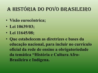 A HISTÓRIA DO POVO BRASILEIROVisão eurocêntrica;Lei 10639/03;Lei 11645/08;Que estabelecem as diretrizes e bases da educação nacional, para incluir no currículo oficial da rede de ensino a obrigatoriedade da temática “História e Cultura Afro-Brasileira e Indígena.