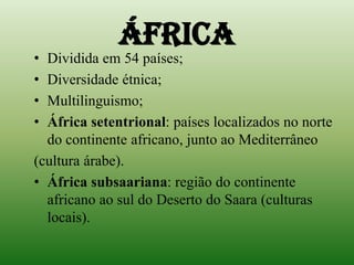 ÁFRICADividida em 54 países;Diversidade étnica;Multilinguismo;África setentrional: países localizados no norte do continente africano, junto ao Mediterrâneo (cultura árabe).África subsaariana: região do continente africano ao sul do Deserto do Saara (culturas locais).
