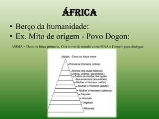 ÁFRICABerço da humanidade: Ex. Mito de origem - Povo Dogon:AMMA = Deus ou força primaria. Cria o ovo do mundo e cria MAA o Homem para dialogar: