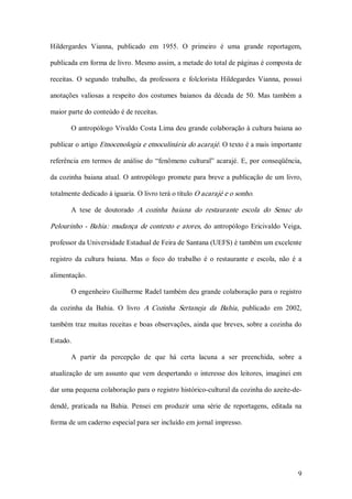 Hildergardes  Vianna,  publicado  em  1955.  O  primeiro  é  uma  grande  reportagem, 

publicada em forma de livro. Mesmo assim, a metade do total de páginas é composta de 

receitas.  O  segundo  trabalho,  da  professora  e  folclorista  Hildegardes  Vianna,  possui 

anotações  valiosas  a  respeito  dos  costumes  baianos  da  década  de  50.  Mas  também  a 

maior parte do conteúdo é de receitas. 

        O antropólogo Vivaldo Costa Lima deu grande colaboração à cultura baiana ao 

publicar o artigo Etnocenologia e etnoculinária do acarajé. O texto é a mais importante 

referência  em  termos  de  análise  do  “fenômeno  cultural”  acarajé.  E,  por  conseqüência, 

da  cozinha  baiana  atual.  O  antropólogo  promete  para  breve  a  publicação  de  um  livro, 

totalmente dedicado à iguaria. O livro terá o título O acarajé e o sonho. 

        A  tese  de  doutorado  A  cozinha  baiana  do  restaurante  escola  do  Senac  do 

Pelourinho  ­  Bahia:  mudança  de  contexto  e  atores,  do  antropólogo  Ericivaldo  Veiga, 

professor da Universidade Estadual de Feira de Santana (UEFS) é também um excelente 

registro  da  cultura  baiana.  Mas  o  foco  do  trabalho  é  o  restaurante  e  escola,  não  é  a 

alimentação. 

        O engenheiro Guilherme Radel também deu grande colaboração para o registro 

da  cozinha  da  Bahia.  O  livro  A  Cozinha  Sertaneja  da  Bahia ,  publicado  em  2002, 

também traz  muitas receitas e  boas observações, ainda que  breves, sobre a cozinha do 

Estado. 

        A  partir  da  percepção  de  que  há  certa  lacuna  a  ser  preenchida,  sobre  a 

atualização  de  um  assunto  que  vem  despertando  o  interesse  dos  leitores,  imaginei  em 

dar uma pequena colaboração para o registro histórico­cultural da cozinha do azeite­de­ 

dendê,  praticada  na  Bahia.  Pensei  em  produzir  uma  série  de  reportagens,  editada  na 

forma de um caderno especial para ser incluído em jornal impresso.




                                                                                                  9 
 