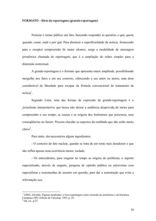 FORMATO ­ Série de reportagens (grande­r eportagem) 



         Noticiar é tornar público um fato, buscando responder as questões o que, quem, 

quando, como, onde e por quê. Para diminuir a superficialidade da notícia, fornecendo 

para  o  receptor  compreensão  de  maior  alcance,  surge  a  modalidade  de  mensagem 

jornalística  chamada  de  reportagem,  que  é  a  ampliação  do  relato  simples  para  a 

dimensão contextual. 

         A grande­reportagem é o formato que apresenta maior amplitude, possibilitando 

mergulho  nos  fatos  e  em  seu  contexto,  oferecendo  a  seu  autor  ou  atores,  uma  dose 

considerável  de  liberdade  para  escapar  da  fórmula  convencional  do  tratamento  da 
       1 
notícia  . 

         Segundo  Lima,  uma  das  formas  de  expressão  da  grande­reportagem  é  o 

jornalismo  interpretativo,  que  busca  não  deixar  a  audiência  desprovida  de  meios  para 

compreender  o  seu  tempo,  as  causas  e  as  origens  dos  fenômenos  que  presencia,  suas 

conseqüências no futuro. Procura elucidar os aspectos da realidade que não estão muito 
      2 
claros  . 

         Para tanto, são necessários alguns ingredientes: 

         ­ O contexto do fato nuclear, quando se trata de um tema mais duradouro e que 

não reflita apenas uma ocorrência menor, isolada; 

         ­  Os  antecedentes,  para  resgatar  no  tempo  as  origens  do  problema;  o  suporte 

especializado,  através  de  enquete,  pesquisa  de  opinião  pública  ou  entrevistas  com 

especialistas  e  testemunhas  do  assunto  em  questão,  para  dar  a  sustentação  que  evita  a 

informação oca; 



1 
   LIMA, Edvaldo. Páginas ampliadas: o livro­reportagem como extensão do jornalismo e da literatura. 
Campinas (SP): Editora da Unicamp, 1993, p. 24. 
2 
   Op. cit., p.25


                                                                                                        10 
 